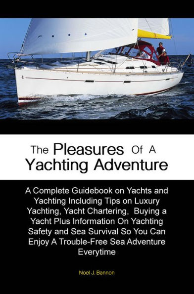 The Pleasures of A Yachting Adventure: A Complete Guidebook on Yachts and Yachting Including Tips on Luxury Yachting, Yacht Chartering, Buying a Yacht Plus Information On Yachting Safety and Sea Survival So You Can Enjoy A Trouble-Free Sea Adventure Eve