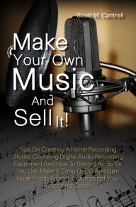 Title: Make Your Own Music And Sell It! Tips On Creating A Home Recording Studio, Choosing Digital Audio Recording Equipment And How To Record Audio So You Can Make A Song Or CD And Gain Huge Profits From It To Jumpstart Your Recording Career, Author: Scott M. Cantrell