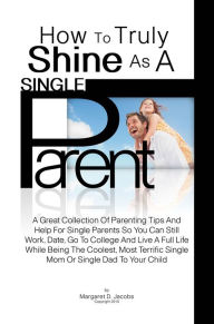 Title: How To Truly Shine As A Single Parent: A Great Collection Of Parenting Tips And Help For Single Parents So You Can Still Work, Date, Go To College And Live A Full Life While Being The Coolest, Most Terrific Single Mom Or Single Dad To Your Child, Author: Margaret D. Jacobs