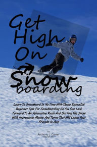 Title: Get High On Snowboarding: Learn To Snowboard In No Time With These Essential Beginner Tips For Snowboarding So You Can Look Forward To An Adrenaline Rush And Surfing The Snow With Impressive Moves And Turns That Will Leave Your Friends In Awe, Author: Anthony J. Carter