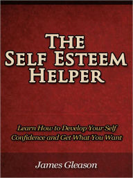 Title: The Self Esteem Helper - Learn How to Develop Your Self Confidence and Get What You Want, Author: James Gleason