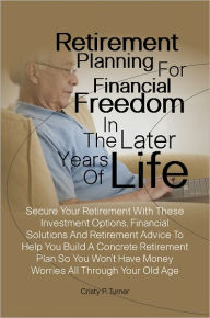 Title: Retirement Planning For Financial Freedom In The Later Years Of Life:Secure Your Retirement With These Investment Options, Financial Solutions And Retirement Advice To Help You Build A Concrete Retirement Plan So You Won’t Have Money Worries All Th, Author: Cristy P. Turner