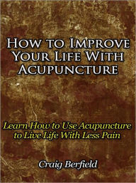 Title: How to Improve Your Life With Acupuncture - Learn How to Use Acupuncture to Live Life With Less Pain, Author: Craig Berfield