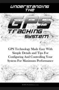 Title: Understanding The GPS Tracking System: GPS Technology Made Easy With Simple Details and Tips For Configuring And Controlling Your System For Maximum Performance, Author: KMS Publishing
