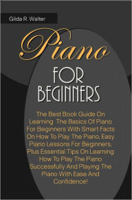 Title: Piano For Beginners: The Best Book Guide On Learning The Basics Of Piano For Beginners With Smart Facts On How To Play The Piano, Easy Piano Lessons For Beginners, Plus Essential Tips On Learning How To Play The Piano Successfully And Playing The Piano, Author: Walter