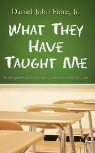 Title: What They Have Taught Me: Encouragement and Hope from an Elementary School Classroom, Author: Daniel John Fiore