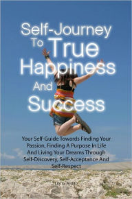 Self-Journey To True Happiness And Success: Your Self-Guide Towards Finding Your Passion, Finding A Purpose In Life And Living Your Dreams Through Self-Discovery, Self-Acceptance And Self-Respect