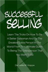 Title: Successful Selling: Learn The Tricks On How To Be A Better Salesman And Be The Greatest Sales Person In The World From This Ultimate Guide To Being The Salesperson That You Want To Be, Author: Darnelle Hoppe