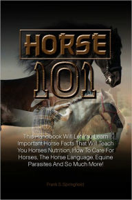 Title: Horse 101: This Handbook Will Let You Learn Important Horse Facts That Will Teach You Horses Nutrition, How To Care For Horses, The Horse Language, Equine Parasites And So Much More!, Author: Springfield