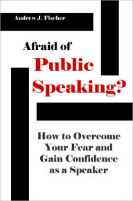 Title: Afraid of Public Speaking? How to Overcome Your Fear and Gain Confidence as a Speaker, Author: Andrew J. Fischer