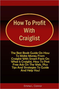 Title: How To Profit With Craiglist: The Best Book Guide On How To Make Money From Craiglist With Smart Facts On What Is Craiglist, How To Post Free Ads On The Web, Plus Tips And Strategies To Guide And Help You!, Author: Connor