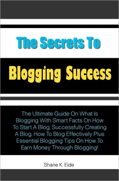 The Secrets to Blogging Success: The Ultimate Guide On What Is Blogging With Smart Facts On How To Start A Blog, Successfully Creating A Blog, How To Blog Effectively Plus Essential Blogging Tips On How To Earn Money Through Blogging!