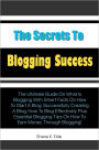 The Secrets to Blogging Success: The Ultimate Guide On What Is Blogging With Smart Facts On How To Start A Blog, Successfully Creating A Blog, How To Blog Effectively Plus Essential Blogging Tips On How To Earn Money Through Blogging!