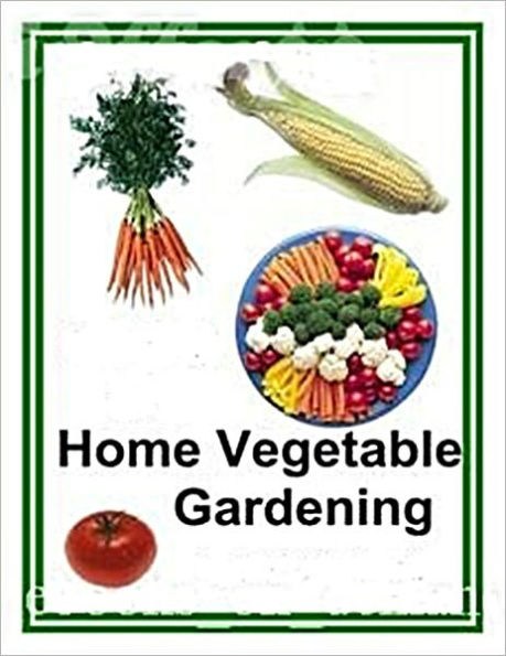 Home Vegetable Gardening - A Complete Practical Guide To The Planting and Care of Vegetables and Fruits