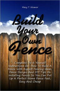 Title: Build Your Own Fence: Complete Do It Yourself Instructions On How To Build A Fence With Expert Fencing Ideas, Fence Designs And DIY Tips On Installing Fences So You Can Put Up A Perfect Home Fence Fast, Easy And Cheap, Author: Macy T. Nicanor