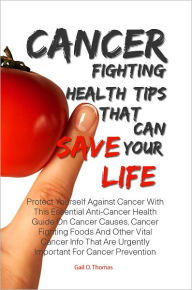 Title: Cancer Fighting Health Tips That Can Save Your Life: Protect Yourself Against Cancer With This Essential Anti-Cancer Health Guide On Cancer Causes, Cancer Fighting Foods And Other Vital Cancer Info That Are Urgently Important For Cancer Prevention, Author: Gail O. Thomas