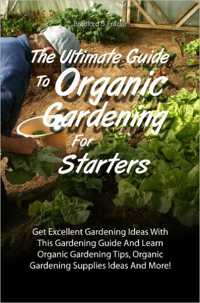 The Ultimate Guide To Organic Gardening For Starters: Get Excellent Gardening Ideas With This Gardening Guide And Learn Organic Gardening Tips, Organic Gardening Supplies Ideas And More!
