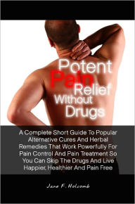Title: Potent Pain Relief Without Drugs: A Complete Short Guide To Popular Alternative Cures And Herbal Remedies That Work Powerfully For Pain Control And Pain Treatment So You Can Skip The Drugs And Live Happier, Healthier And Pain Free, Author: Jane F. Holcomb