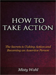 Title: How to Take Action - The Secrets to Taking Action and Becoming an Assertive Person, Author: Misty Wahl