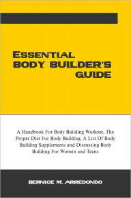 Title: Essential Body Builder's Guide: A Handbook For Body Building Workout, The Proper Diet For Body Building, A List Of Body Building Supplements and Discussing Body Building For Women and Teens, Author: Bernice M. Arredondo