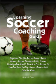 Title: Learning Soccer Coaching Guide:Beginner Tips On Soccer Rules, Soccer Moves, Soccer Practice Drills, Soccer Training And How To Practice For Soccer So You Can Train To Play Soccer Games Just Like The Pros, Author: Jimmy K. Finn