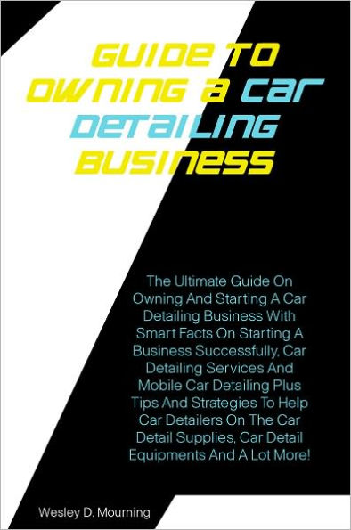 Guide To Owning A Car Detailing Business : The Ultimate Guide On Owning And Starting A Car Detailing Business With Smart Facts On Starting A Business Successfully,Car Detailing Services And Mobile Car Detailing Plus Tips And Strategies To Help Car Details