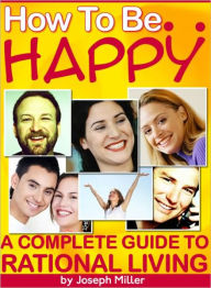 Title: How To Be Happy: A Complete Guide To Rational Living, Author: Joseph Miller