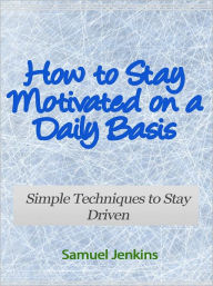 Title: How to Stay Motivated on a Daily Basis - Simple Techniques to Stay Driven, Author: Samuel Jenkins