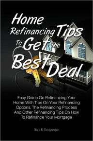 Title: Home Refinancing Tips To Get The Best Deal: Easy Guide On Refinancing Your Home With Tips On Your Refinancing Options, The Refinancing Process And Other Refinancing Tips On How To Refinance Your Mortgage, Author: Sara E. Sedgewick