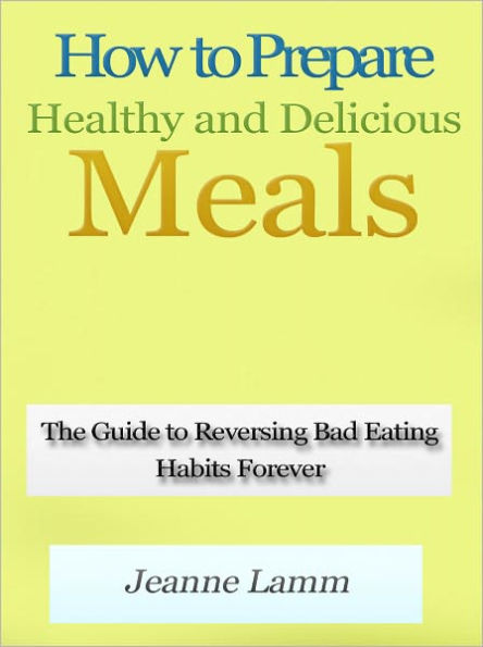 How to Prepare Healthy and Delicious Meals - The Guide to Reversing Bad Eating Habits Forever