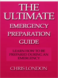Title: The Ultimate Emergency Preparation Guide - Learn How to be Prepared During an Emergency, Author: Chris London