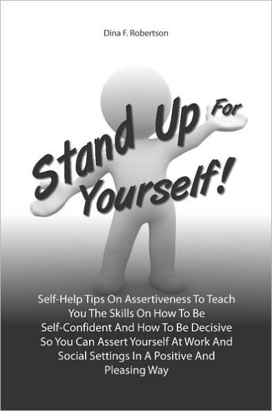 Stand Up For Yourself! Self-Help Tips On Assertiveness To Teach You The Skills On How To Be Self-Confident And How To Be Decisive So You Can Assert Yourself At Work And Social Settings In A Positive And Pleasing Way