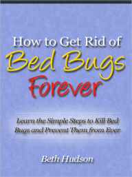 Title: How to Get Rid of Bed Bugs Forever - Learn the Simple Steps to Kill Bed Bugs and Prevent Them from Ever Infesting Your Bed Again, Author: Beth Hudson