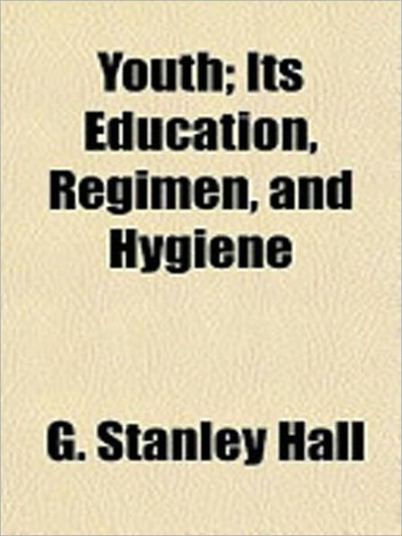 Youth: Its Education, Regimen, and Hygiene! A Classic Parenting Book By G. Stanley Hall!