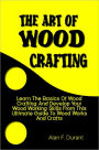 The Art of Wood Crafting:Learn The Basics Of Wood Crafting And Develop Your Wood Working Skills From This Ultimate Guide To Wood Works And Crafts