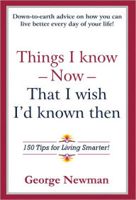 Title: Things I know Now That I wish I'd known then: 150 Tips for Living Smarter!, Author: George Newman