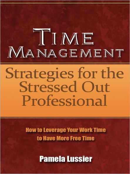 Time Management Strategies for the Stressed Out Professional - How to Leverage Your Work Time to Have More Free Time