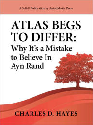 Title: Atlas Begs To Differ: Why It's a Mistake to Believe In Ayn Rand, Author: Charles D. Hayes