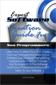 Title: Expert Software Creation Guide For Non-Programmers:Learn How To Make Programs, Create Your Own Software And Make Bonus Software Even Without Programming Experience So You Can Promote Your Business With The Software And Drive A Phenomenal Amount Of Traffic, Author: John G. Brown
