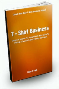 Title: T-Shirt Business; Design An Income For Yourself With This Guide To Starting a Custom T-Shirt Printing Business!, Author: Lillian T. Cook