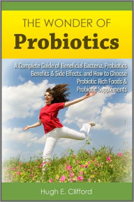 Title: The Wonder of Probiotics: A Complete Guide of Beneficial Bacteria, Probiotics Benefits & Side Effects, and How to Choose Probiotic Rich Foods & Probiotic Supplements, Author: Hugh E. Clifford