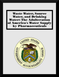 Title: Waste Water, Source Water, and Drinking Water: The Adulteration of America's Water Supply by Pharmaceuticals, Author: U. S. Government Accountability Office