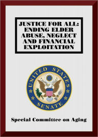 Title: Justice for All: Ending Elder Abuse, Neglect and Financial Exploitation, Author: U.S. Senate Special Committee on Aging