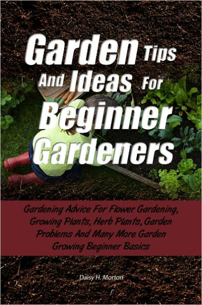 Garden Tips And Ideas For Beginner Gardeners: Gardening Advice For Flower Gardening, Growing Plants, Herb Plants, Garden Problems And Many More Garden Growing Beginner Basics