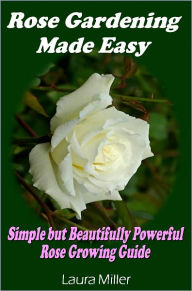 Title: Rose Gardening Made Easy: Simple but Beautifully Powerful Rose Growing Guide, Author: Laura Miller