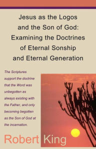 Title: Jesus as the Logos and the Son of God: Examining the Doctrines of Eternal Sonship and Eternal Generation, Author: Robert Alan King