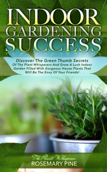 Indoor Gardening Success: Discover The Green Thumb Secrets Of The Plant Whisperers And Grow A Lush Indoor Garden Filled With Gorgeous House Plants That Will Be The Envy Of Your Friends!