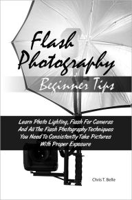 Title: Flash Photography Beginner Tips: Learn Photo Lighting, Flash For Cameras And All The Flash Photography Techniques You Need To Consistently Take Pictures With Proper Exposure, Author: Chris T. Belle