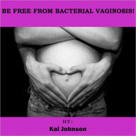 Title: Be Free From Bacterial Vaginosis -Put an End to the Constant Pain and Embarrassment By Making Simple Lifestyle Changes That Help You Avoid Recurrent Infections!, Author: Kai Johnson