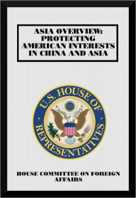 Title: Asia Overview: Protecting American Interests in China and Asia, Author: United States House of Representatives Committee on Foreign Affairs